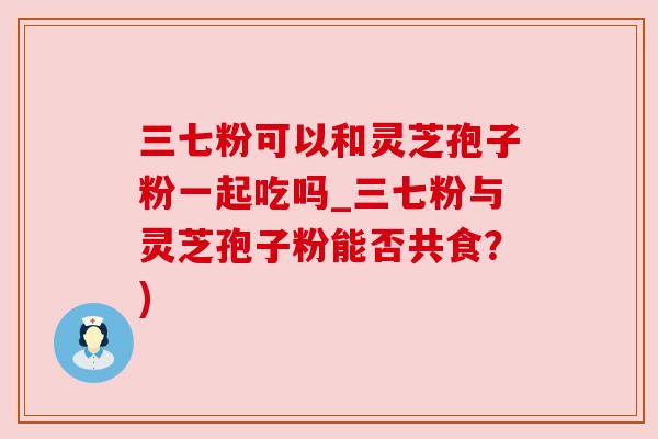 三七粉可以和灵芝孢子粉一起吃吗_三七粉与灵芝孢子粉能否共食？)