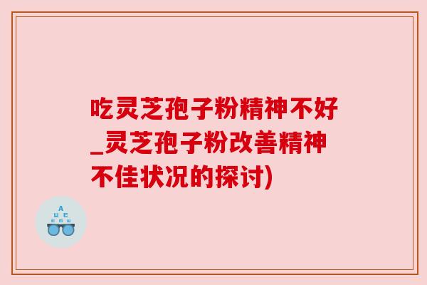 吃灵芝孢子粉精神不好_灵芝孢子粉改善精神不佳状况的探讨) 吃灵芝孢子粉精神不好_灵芝孢子粉改善精神不佳状况的探讨)