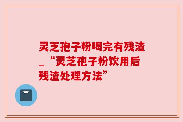 灵芝孢子粉喝完有残渣_“灵芝孢子粉饮用后残渣处理方法” 灵芝孢子粉喝完有残渣_“灵芝孢子粉饮用后残渣处理方法”