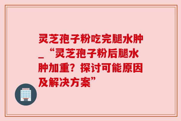 灵芝孢子粉吃完腿水肿_“灵芝孢子粉后腿水肿加重？探讨可能原因及解决方案”