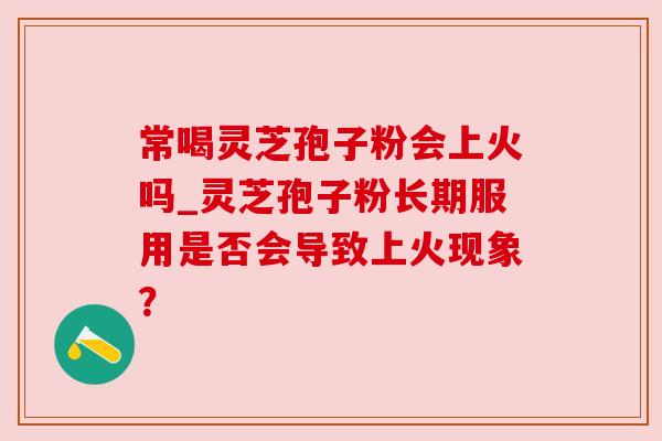 常喝灵芝孢子粉会上火吗_灵芝孢子粉长期服用是否会导致上火现象? 常喝灵芝孢子粉会上火吗_灵芝孢子粉长期服用是否会导致上火现象?