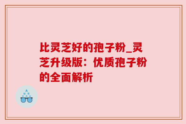 比灵芝好的孢子粉_灵芝升级版:优质孢子粉的全面解析 比灵芝好的孢子粉_灵芝升级版:优质孢子粉的全面解析