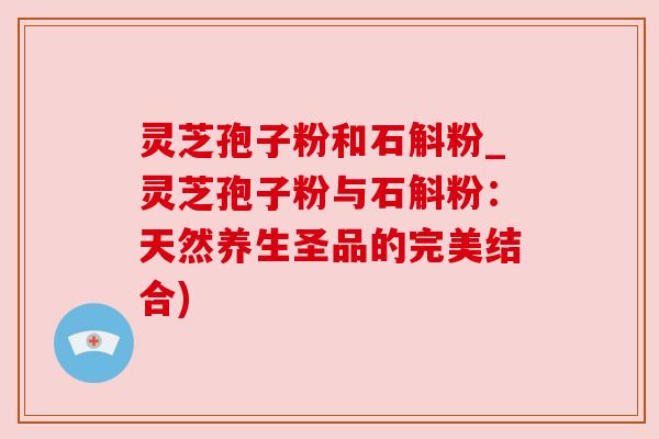 灵芝孢子粉和石斛粉_灵芝孢子粉与石斛粉:天然养生圣品的完美结合) 灵芝孢子粉和石斛粉_灵芝孢子粉与石斛粉:天然养生圣品的完美结合)
