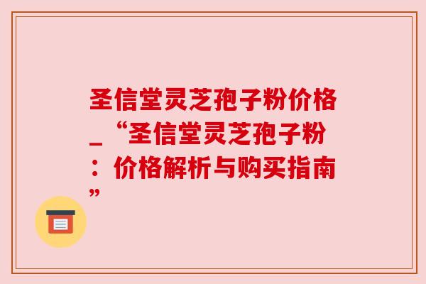 圣信堂灵芝孢子粉价格_“圣信堂灵芝孢子粉:价格解析与购买指南” 圣信堂灵芝孢子粉价格_“圣信堂灵芝孢子粉:价格解析与购买指南”