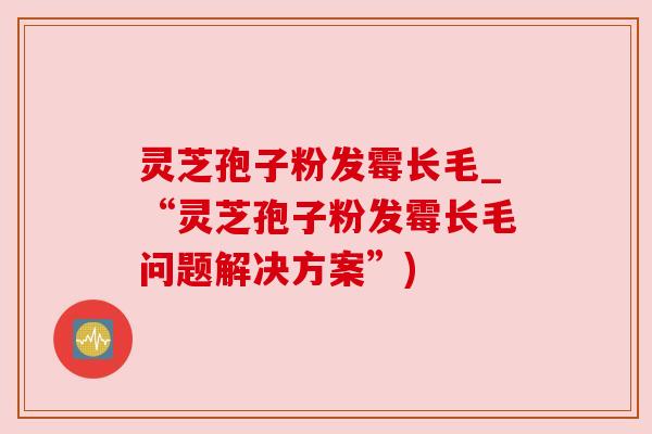 灵芝孢子粉发霉长毛_“灵芝孢子粉发霉长毛问题解决方案”)