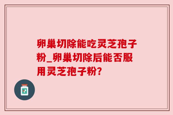 卵巢切除能吃灵芝孢子粉_卵巢切除后能否服用灵芝孢子粉? 卵巢切除能吃灵芝孢子粉_卵巢切除后能否服用灵芝孢子粉?