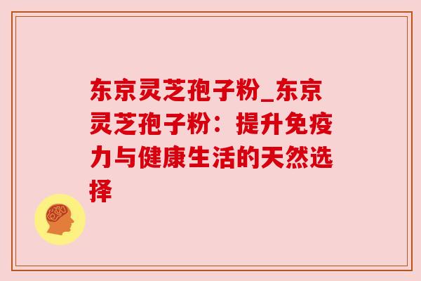 东京灵芝孢子粉_东京灵芝孢子粉：提升免疫力与健康生活的天然选择