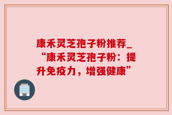 康禾灵芝孢子粉推荐_“康禾灵芝孢子粉:提升免疫力,增强健康” 康禾灵芝孢子粉推荐_“康禾灵芝孢子粉:提升免疫力,增强健康”