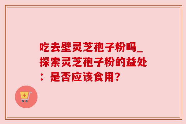 吃去壁灵芝孢子粉吗_探索灵芝孢子粉的益处:是否应该食用? 吃去壁灵芝孢子粉吗_探索灵芝孢子粉的益处:是否应该食用?