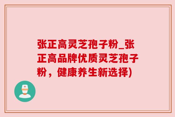 张正高灵芝孢子粉_张正高品牌优质灵芝孢子粉,健康养生新选择) 张正高灵芝孢子粉_张正高品牌优质灵芝孢子粉,健康养生新选择)