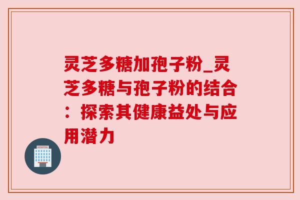灵芝多糖加孢子粉_灵芝多糖与孢子粉的结合:探索其健康益处与应用潜力 灵芝多糖加孢子粉_灵芝多糖与孢子粉的结合:探索其健康益处与应用潜力
