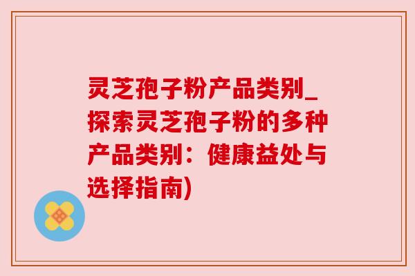 灵芝孢子粉产品类别_探索灵芝孢子粉的多种产品类别:健康益处与选择指南) 灵芝孢子粉产品类别_探索灵芝孢子粉的多种产品类别:健康益处与选择指南)