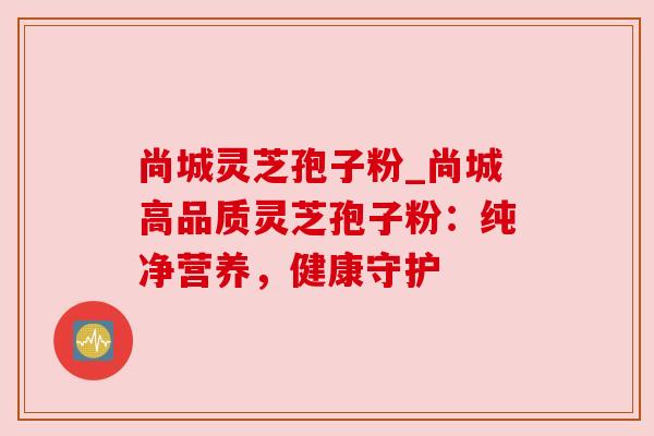 尚城灵芝孢子粉_尚城高品质灵芝孢子粉:纯净营养,健康守护 尚城灵芝孢子粉_尚城高品质灵芝孢子粉:纯净营养,健康守护