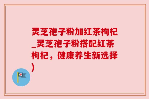 灵芝孢子粉加红茶枸杞_灵芝孢子粉搭配红茶枸杞，健康养生新选择)