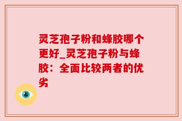 灵芝孢子粉和蜂胶哪个更好_灵芝孢子粉与蜂胶:全面比较两者的优劣 灵芝孢子粉和蜂胶哪个更好_灵芝孢子粉与蜂胶:全面比较两者的优劣