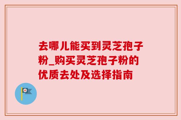 去哪儿能买到灵芝孢子粉_购买灵芝孢子粉的优质去处及选择指南 去哪儿能买到灵芝孢子粉_购买灵芝孢子粉的优质去处及选择指南