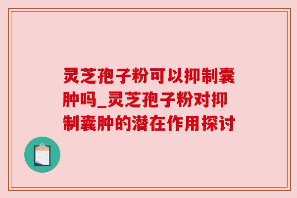 灵芝孢子粉可以抑制囊肿吗_灵芝孢子粉对抑制囊肿的潜在作用探讨 灵芝孢子粉可以抑制囊肿吗_灵芝孢子粉对抑制囊肿的潜在作用探讨