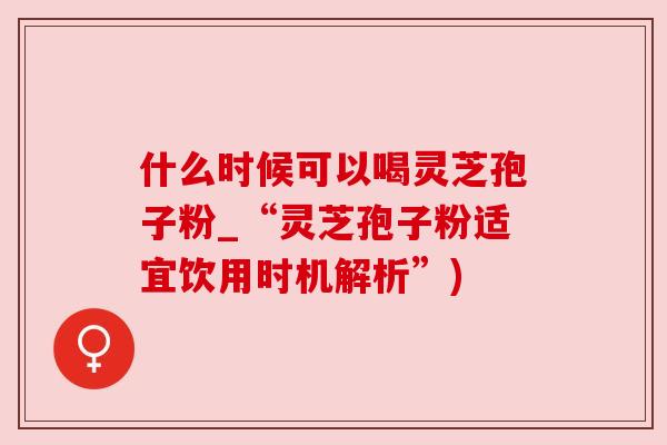 什么时候可以喝灵芝孢子粉_“灵芝孢子粉适宜饮用时机解析”) 什么时候可以喝灵芝孢子粉_“灵芝孢子粉适宜饮用时机解析”)