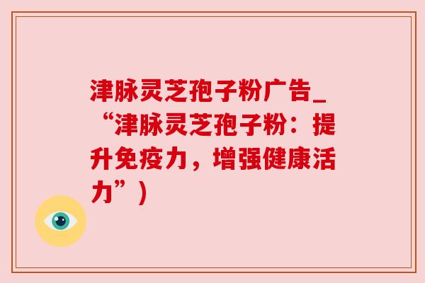 津脉灵芝孢子粉广告_“津脉灵芝孢子粉：提升免疫力，增强健康活力”)