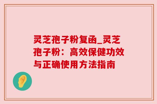 灵芝孢子粉复函_灵芝孢子粉:高效保健功效与正确使用方法指南 灵芝孢子粉复函_灵芝孢子粉:高效保健功效与正确使用方法指南