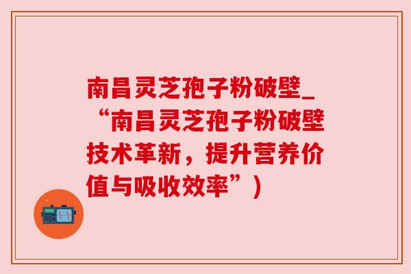 南昌灵芝孢子粉破壁_“南昌灵芝孢子粉破壁技术革新,提升营养价值与吸收效率”) 南昌灵芝孢子粉破壁_“南昌灵芝孢子粉破壁技术革新,提升营养价值与吸收效率”)