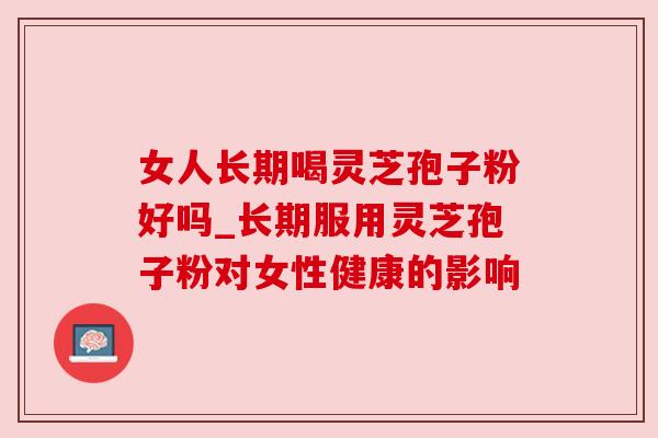 女人长期喝灵芝孢子粉好吗_长期服用灵芝孢子粉对女性健康的影响 女人长期喝灵芝孢子粉好吗_长期服用灵芝孢子粉对女性健康的影响