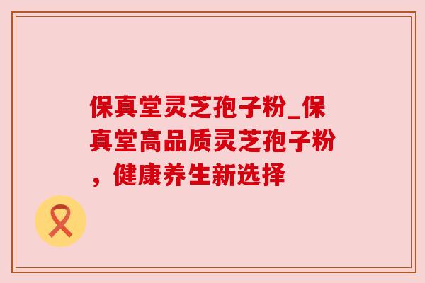 保真堂灵芝孢子粉_保真堂高品质灵芝孢子粉，健康养生新选择