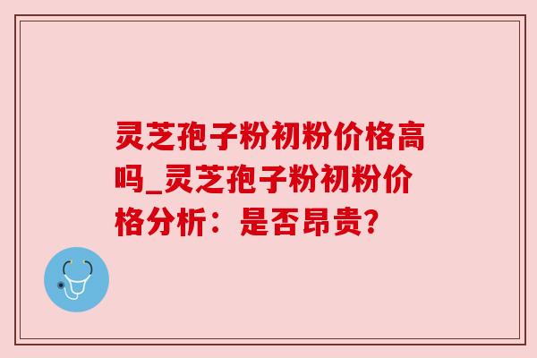 灵芝孢子粉初粉价格高吗_灵芝孢子粉初粉价格分析:是否昂贵? 灵芝孢子粉初粉价格高吗_灵芝孢子粉初粉价格分析:是否昂贵?