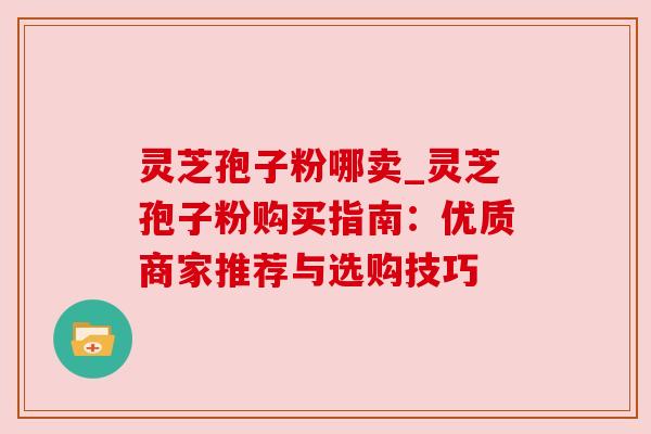 灵芝孢子粉哪卖_灵芝孢子粉购买指南：优质商家推荐与选购技巧