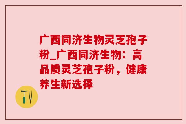 广西同济生物灵芝孢子粉_广西同济生物:高品质灵芝孢子粉,健康养生新选择 广西同济生物灵芝孢子粉_广西同济生物:高品质灵芝孢子粉,健康养生新选择