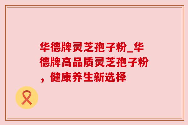 华德牌灵芝孢子粉_华德牌高品质灵芝孢子粉,健康养生新选择 华德牌灵芝孢子粉_华德牌高品质灵芝孢子粉,健康养生新选择