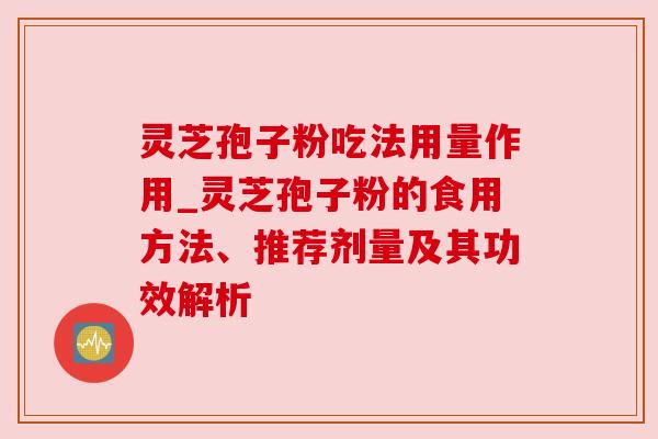 灵芝孢子粉吃法用量作用_灵芝孢子粉的食用方法、推荐剂量及其功效解析