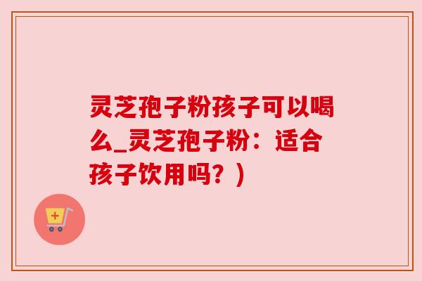灵芝孢子粉孩子可以喝么_灵芝孢子粉:适合孩子饮用吗?) 灵芝孢子粉孩子可以喝么_灵芝孢子粉:适合孩子饮用吗?)