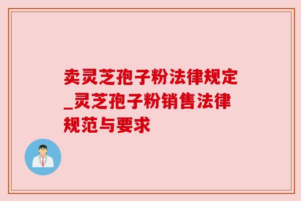 卖灵芝孢子粉法律规定_灵芝孢子粉销售法律规范与要求