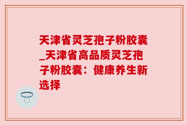 天津省灵芝孢子粉胶囊_天津省高品质灵芝孢子粉胶囊:健康养生新选择 天津省灵芝孢子粉胶囊_天津省高品质灵芝孢子粉胶囊:健康养生新选择