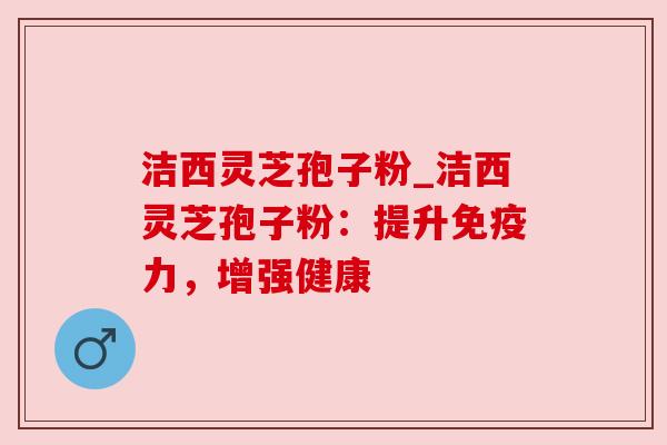 洁西灵芝孢子粉_洁西灵芝孢子粉：提升免疫力，增强健康