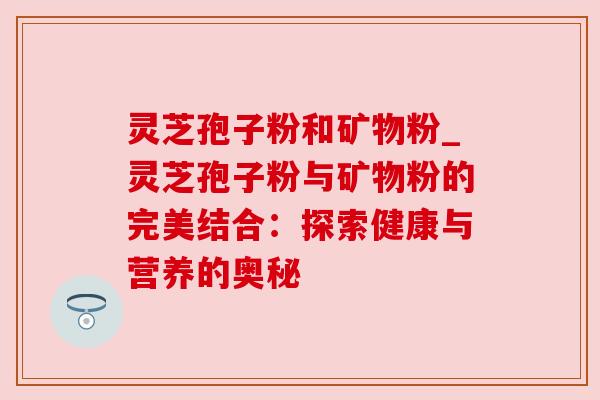 灵芝孢子粉和矿物粉_灵芝孢子粉与矿物粉的完美结合:探索健康与营养的奥秘 灵芝孢子粉和矿物粉_灵芝孢子粉与矿物粉的完美结合:探索健康与营养的奥秘