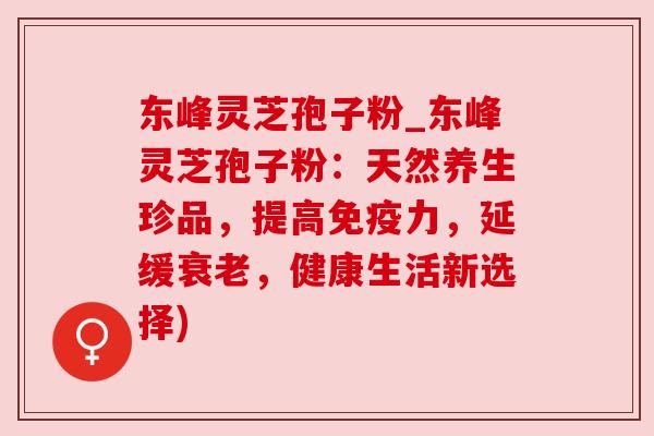 东峰灵芝孢子粉_东峰灵芝孢子粉:天然养生珍品,提高免疫力,延缓,健康生活新选择) 东峰灵芝孢子粉_东峰灵芝孢子粉:天然养生珍品,提高免疫力,延缓,健康生活新选择)