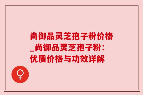 尚御品灵芝孢子粉价格_尚御品灵芝孢子粉：优质价格与功效详解