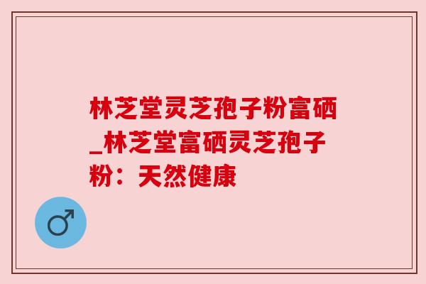 林芝堂灵芝孢子粉富硒_林芝堂富硒灵芝孢子粉:天然健康 林芝堂灵芝孢子粉富硒_林芝堂富硒灵芝孢子粉:天然健康