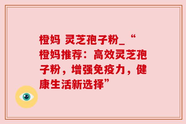 橙妈 灵芝孢子粉_“橙妈推荐:高效灵芝孢子粉,增强免疫力,健康生活新选择” 橙妈 灵芝孢子粉_“橙妈推荐:高效灵芝孢子粉,增强免疫力,健康生活新选择”