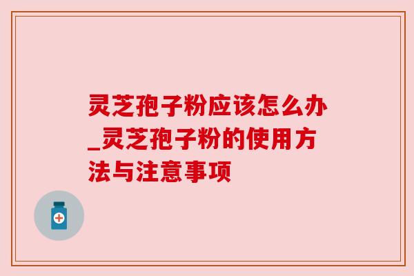 灵芝孢子粉应该怎么办_灵芝孢子粉的使用方法与注意事项