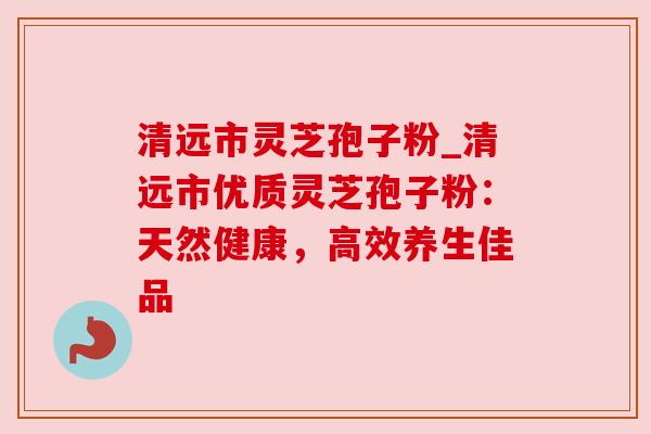 清远市灵芝孢子粉_清远市优质灵芝孢子粉:天然健康,高效养生佳品 清远市灵芝孢子粉_清远市优质灵芝孢子粉:天然健康,高效养生佳品