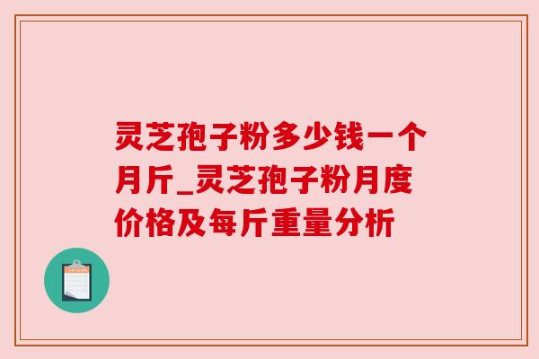 灵芝孢子粉多少钱一个月斤_灵芝孢子粉月度价格及每斤重量分析 灵芝孢子粉多少钱一个月斤_灵芝孢子粉月度价格及每斤重量分析