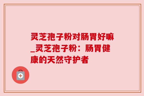 灵芝孢子粉对肠胃好嘛_灵芝孢子粉:肠胃健康的天然守护者 灵芝孢子粉对肠胃好嘛_灵芝孢子粉:肠胃健康的天然守护者