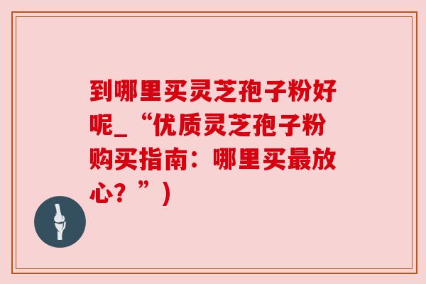 到哪里买灵芝孢子粉好呢_“优质灵芝孢子粉购买指南:哪里买放心?”) 到哪里买灵芝孢子粉好呢_“优质灵芝孢子粉购买指南:哪里买放心?”)