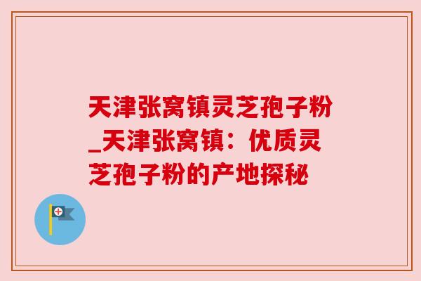 天津张窝镇灵芝孢子粉_天津张窝镇:优质灵芝孢子粉的产地探秘 天津张窝镇灵芝孢子粉_天津张窝镇:优质灵芝孢子粉的产地探秘