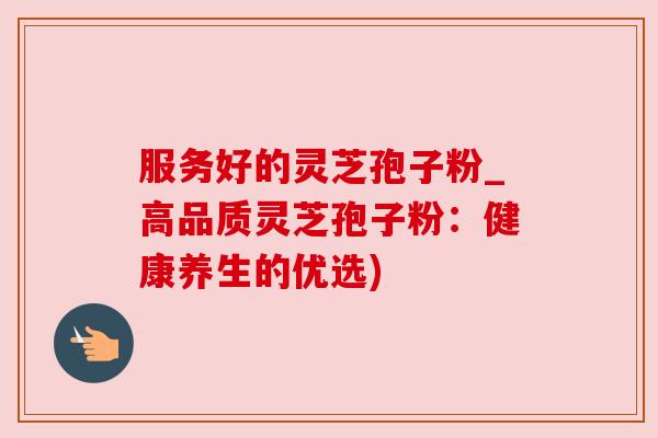 服务好的灵芝孢子粉_高品质灵芝孢子粉：健康养生的优选)
