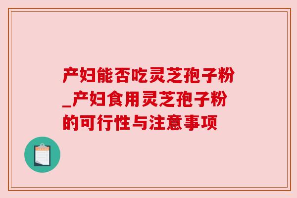 产妇能否吃灵芝孢子粉_产妇食用灵芝孢子粉的可行性与注意事项 产妇能否吃灵芝孢子粉_产妇食用灵芝孢子粉的可行性与注意事项