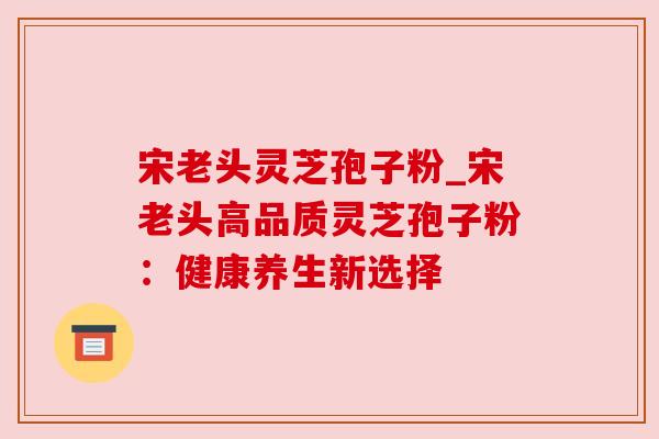 宋老头灵芝孢子粉_宋老头高品质灵芝孢子粉：健康养生新选择